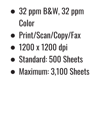 •	32 ppm B&W, 32 ppm Color •	Print/Scan/Copy/Fax •	1200 x 1200 dpi •	Standard: 500 Sheets •	Maximum: 3,100 Sheets 