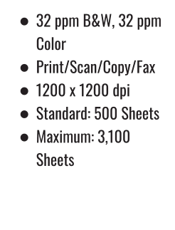 •	32 ppm B&W, 32 ppm Color •	Print/Scan/Copy/Fax •	1200 x 1200 dpi •	Standard: 500 Sheets •	Maximum: 3,100 Sheets 